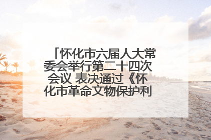 怀化市六届人大常委会举行第二十四次会议 表决通过《怀化市革命文物保护利用若干规定》