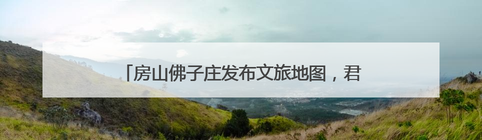 房山佛子庄发布文旅地图，君澜度假酒店今年下半年试运营