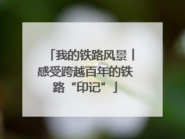 我的铁路风景︱感受跨越百年的铁路“印记”