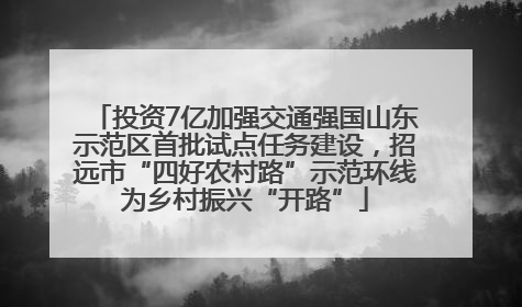 投资7亿加强交通强国山东示范区首批试点任务建设，招远市“四好农村路”示范环线为乡村振兴“开路”