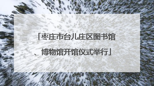 枣庄市台儿庄区图书馆、博物馆开馆仪式举行