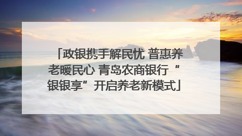 政银携手解民忧 普惠养老暖民心 青岛农商银行“银银享”开启养老新模式