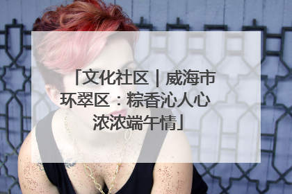文化社区｜威海市环翠区：粽香沁人心 浓浓端午情
