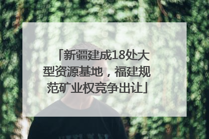 新疆建成18处大型资源基地，福建规范矿业权竞争出让