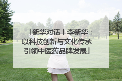 新华对话丨李新华：以科技创新与文化传承引领中医药品牌发展