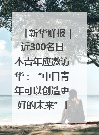 新华鲜报｜近300名日本青年应邀访华：“中日青年可以创造更好的未来”