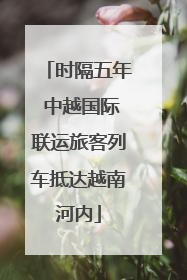 时隔五年 中越国际联运旅客列车抵达越南河内