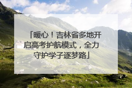 暖心！吉林省多地开启高考护航模式，全力守护学子逐梦路