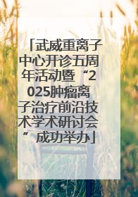 武威重离子中心开诊五周年活动暨“2025肿瘤离子治疗前沿技术学术研讨会”成功举办