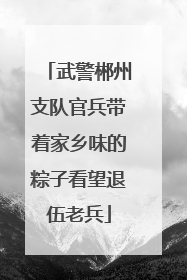 武警郴州支队官兵带着家乡味的粽子看望退伍老兵