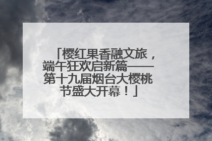 樱红果香融文旅，端午狂欢启新篇——第十九届烟台大樱桃节盛大开幕！