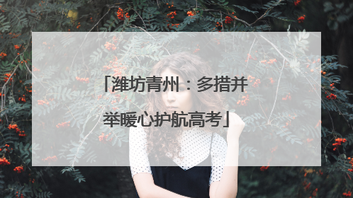 潍坊青州：多措并举暖心护航高考