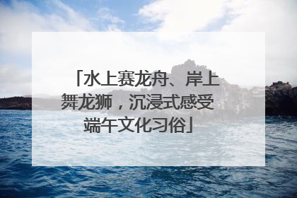 水上赛龙舟、岸上舞龙狮，沉浸式感受端午文化习俗