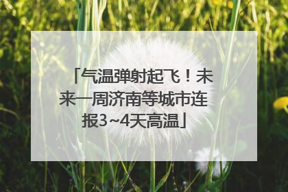 气温弹射起飞！未来一周济南等城市连报3~4天高温
