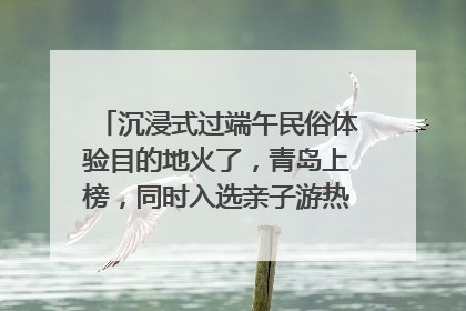 沉浸式过端午民俗体验目的地火了，青岛上榜，同时入选亲子游热门Top10