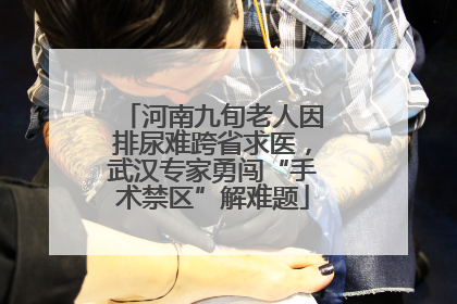 河南九旬老人因排尿难跨省求医，武汉专家勇闯“手术禁区”解难题