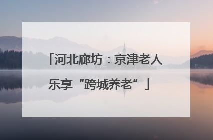 河北廊坊：京津老人乐享“跨城养老”