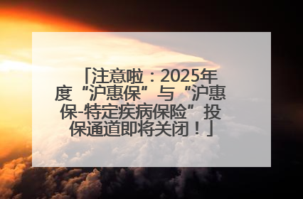 注意啦：2025年度“沪惠保”与“沪惠保-特定疾病保险”投保通道即将关闭！