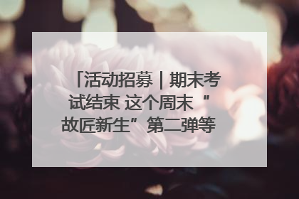 活动招募｜期末考试结束 这个周末“故匠新生”第二弹等着同学们来体验！