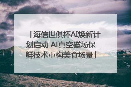 海信世俱杯AI焕新计划启动 AI真空磁场保鲜技术重构美食场景