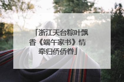 浙江天台粽叶飘香《端午家书》情牵归侨侨眷