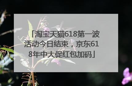 淘宝天猫618第一波活动今日结束，京东618年中大促红包加码