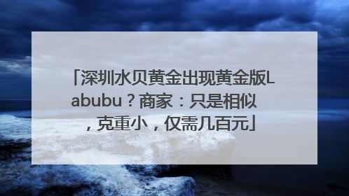 深圳水贝黄金出现黄金版Labubu？商家：只是相似，克重小，仅需几百元
