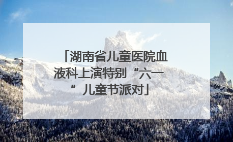 湖南省儿童医院血液科上演特别“六一”儿童节派对