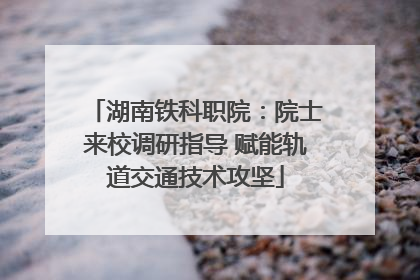 湖南铁科职院：院士来校调研指导 赋能轨道交通技术攻坚
