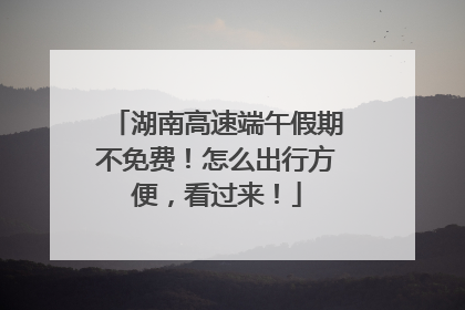湖南高速端午假期不免费！怎么出行方便，看过来！