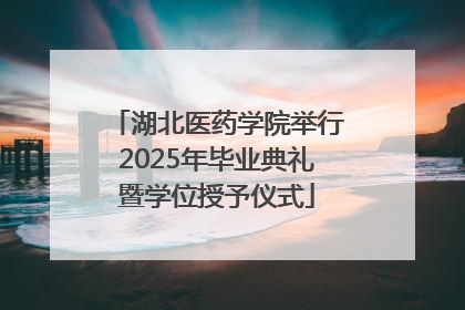湖北医药学院举行2025年毕业典礼暨学位授予仪式
