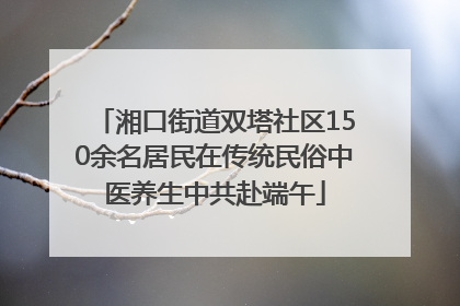 湘口街道双塔社区150余名居民在传统民俗中医养生中共赴端午