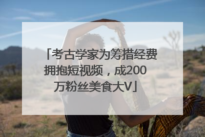 考古学家为筹措经费拥抱短视频，成200万粉丝美食大V