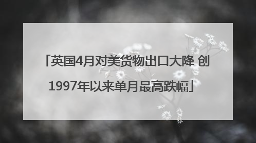 英国4月对美货物出口大降 创1997年以来单月最高跌幅