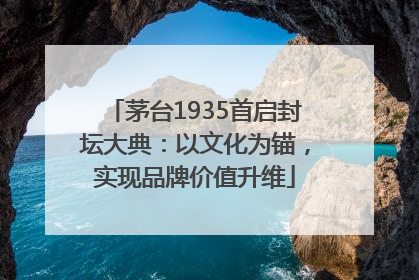 茅台1935首启封坛大典：以文化为锚，实现品牌价值升维
