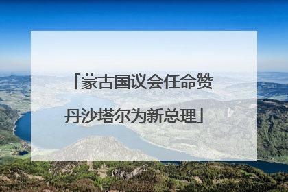 蒙古国议会任命赞丹沙塔尔为新总理