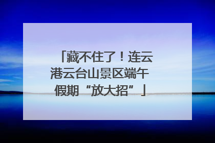 藏不住了！连云港云台山景区端午假期“放大招”