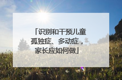 识别和干预儿童孤独症、多动症，家长应如何做