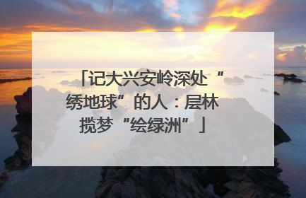 记大兴安岭深处“绣地球”的人：层林揽梦“绘绿洲”