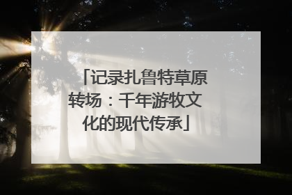 记录扎鲁特草原转场：千年游牧文化的现代传承