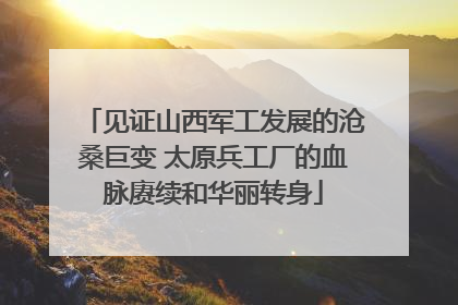 见证山西军工发展的沧桑巨变 太原兵工厂的血脉赓续和华丽转身