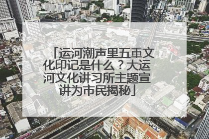 运河潮声里五重文化印记是什么？大运河文化讲习所主题宣讲为市民揭秘
