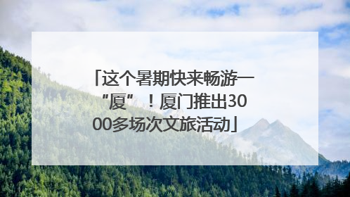 这个暑期快来畅游一“厦”！厦门推出3000多场次文旅活动