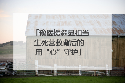 豫医援疆显担当 生死营救背后的用“心”守护