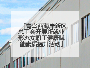 青岛西海岸新区总工会开展新就业形态女职工健康赋能素质提升活动