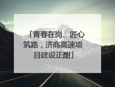 青春在岗、匠心筑路，济商高速项目建设正酣