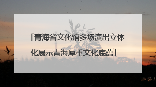 青海省文化馆多场演出立体化展示青海厚重文化底蕴