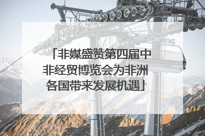 非媒盛赞第四届中非经贸博览会为非洲各国带来发展机遇