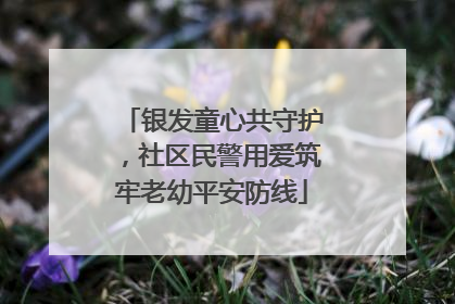 银发童心共守护，社区民警用爱筑牢老幼平安防线