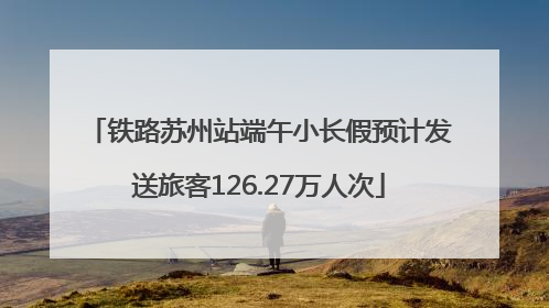 铁路苏州站端午小长假预计发送旅客126.27万人次